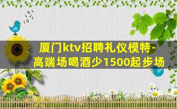 厦门ktv招聘礼仪模特-高端场喝酒少1500起步场